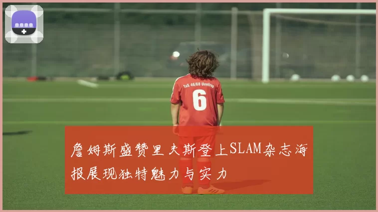 詹姆斯盛赞里夫斯登上SLAM杂志海报展现独特魅力与实力