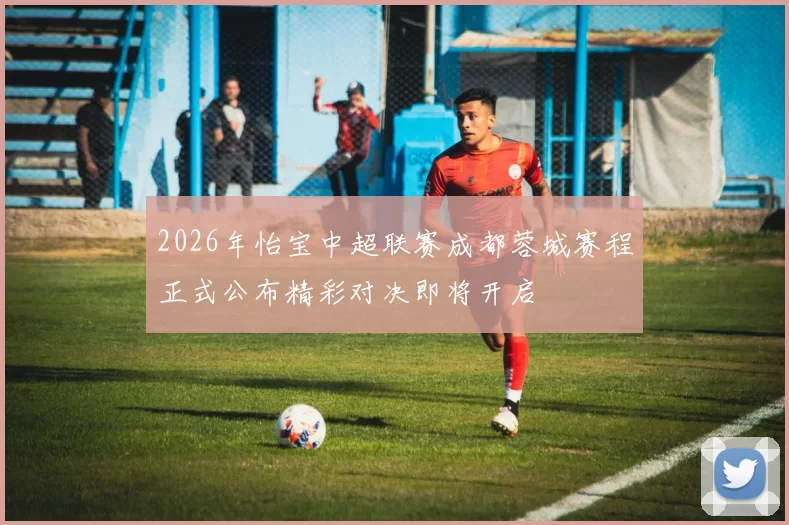 2026年怡宝中超联赛成都蓉城赛程正式公布精彩对决即将开启