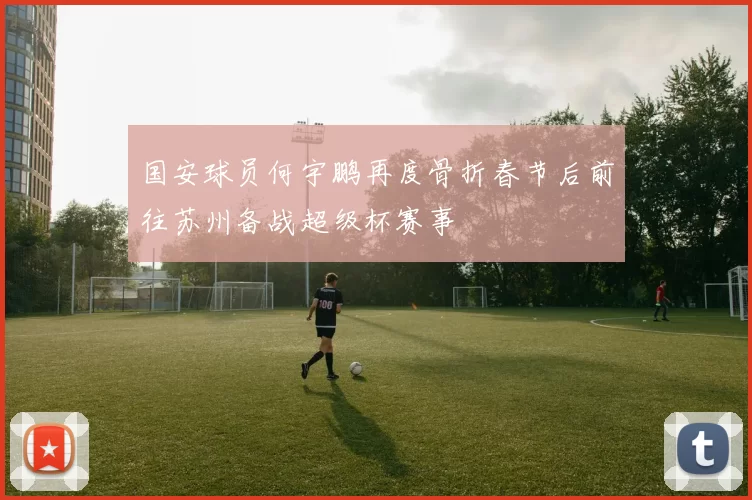 国安球员何宇鹏再度骨折春节后前往苏州备战超级杯赛事