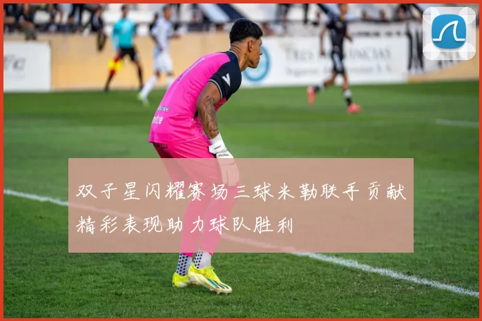 双子星闪耀赛场三球米勒联手贡献精彩表现助力球队胜利