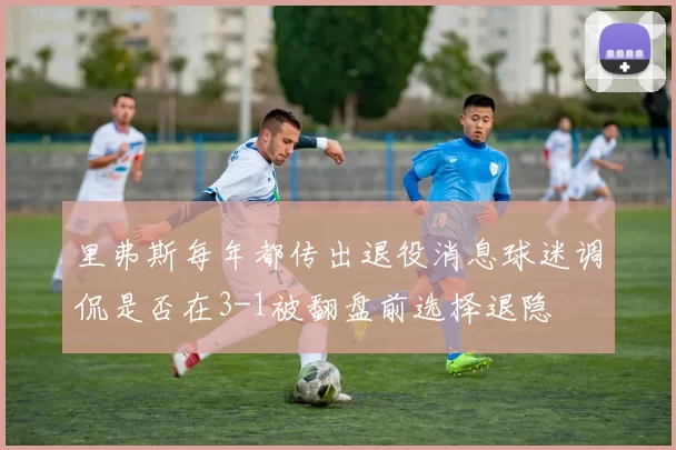 里弗斯每年都传出退役消息球迷调侃是否在3-1被翻盘前选择退隐
