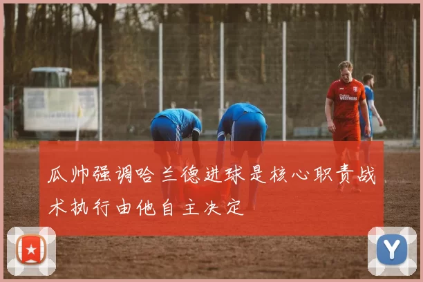 瓜帅强调哈兰德进球是核心职责战术执行由他自主决定