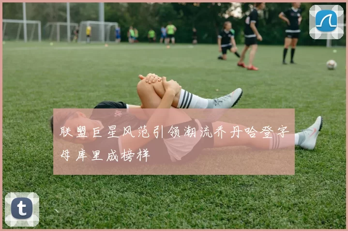 联盟巨星风范引领潮流乔丹哈登字母库里成榜样