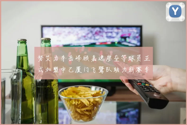 努艾力李岳峰顾嘉逸廖垒等球员正式加盟中乙厦门飞鹭队助力新赛季