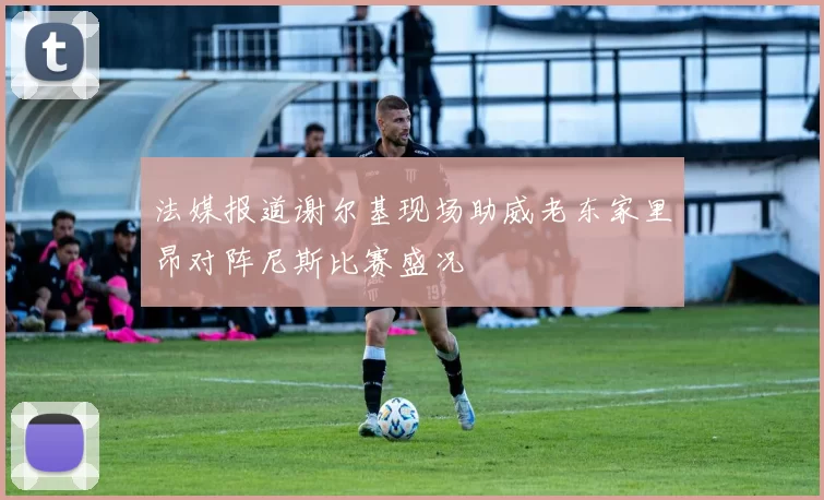 法媒报道谢尔基现场助威老东家里昂对阵尼斯比赛盛况