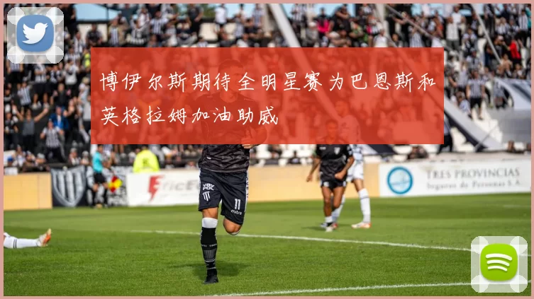 博伊尔斯期待全明星赛为巴恩斯和英格拉姆加油助威