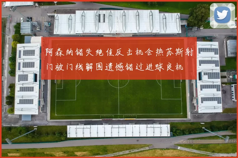 阿森纳错失绝佳反击机会热苏斯射门被门线解围遗憾错过进球良机