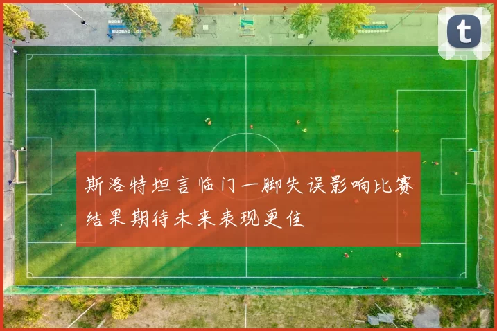 斯洛特坦言临门一脚失误影响比赛结果期待未来表现更佳
