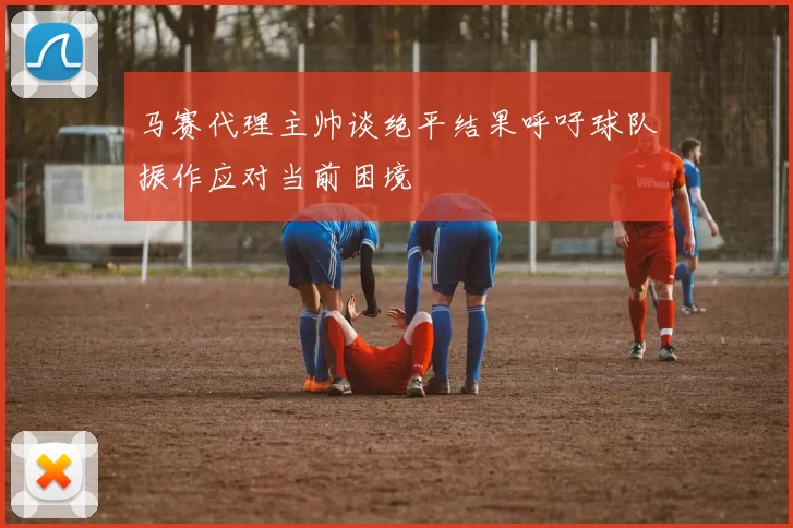 马赛代理主帅谈绝平结果呼吁球队振作应对当前困境