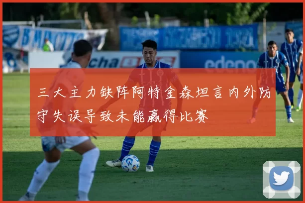三大主力缺阵阿特金森坦言内外防守失误导致未能赢得比赛