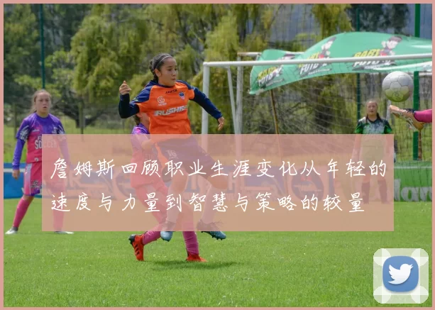 詹姆斯回顾职业生涯变化从年轻的速度与力量到智慧与策略的较量